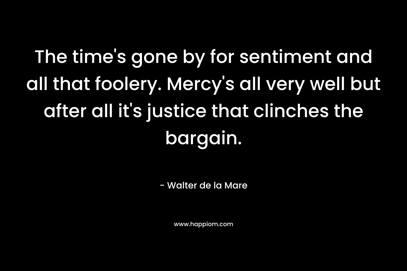 The time’s gone by for sentiment and all that foolery. Mercy’s all very well but after all it’s justice that clinches the bargain. – Walter de la Mare