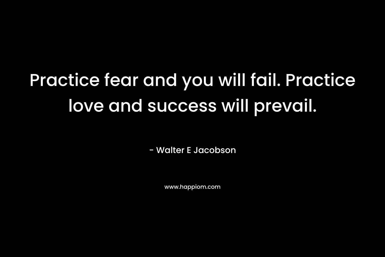 Practice fear and you will fail. Practice love and success will prevail.