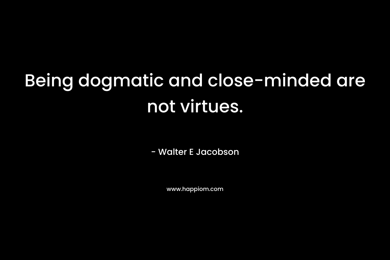 Being dogmatic and close-minded are not virtues.