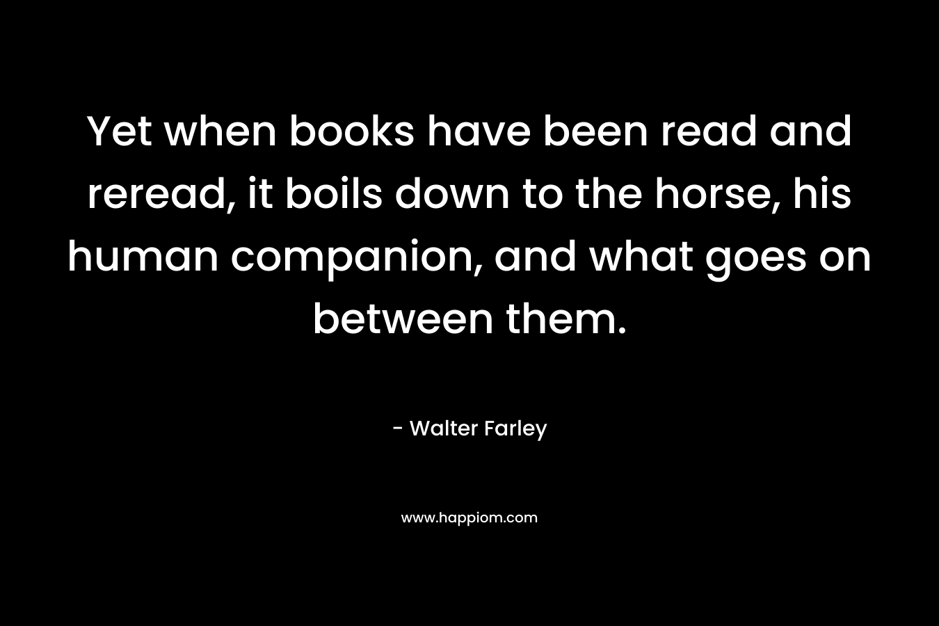 Yet when books have been read and reread, it boils down to the horse, his human companion, and what goes on between them. – Walter Farley