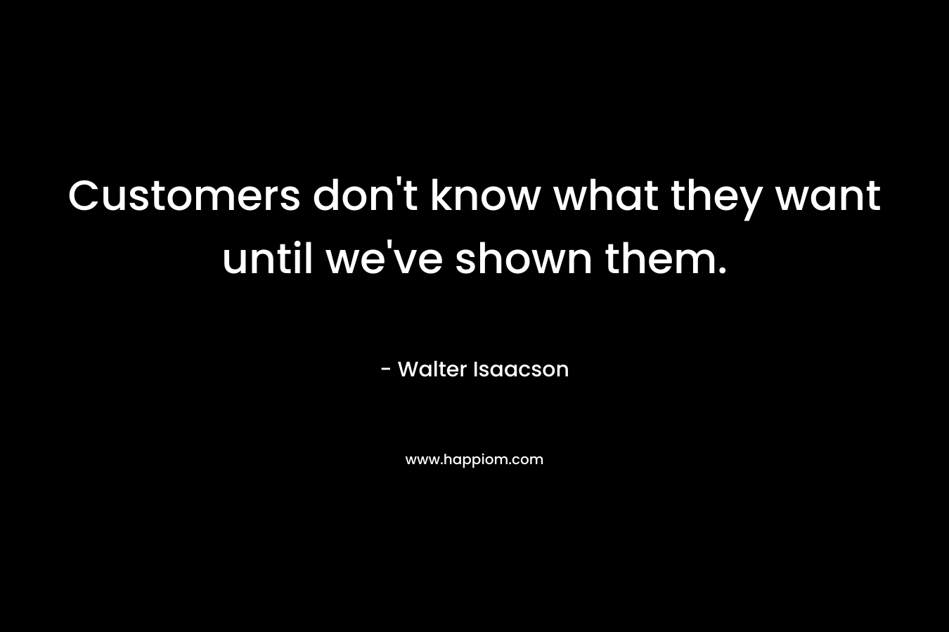 Customers don’t know what they want until we’ve shown them. – Walter Isaacson