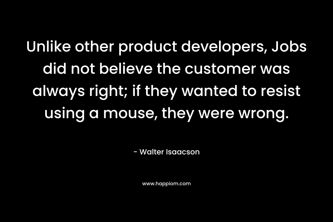 Unlike other product developers, Jobs did not believe the customer was always right; if they wanted to resist using a mouse, they were wrong. – Walter Isaacson