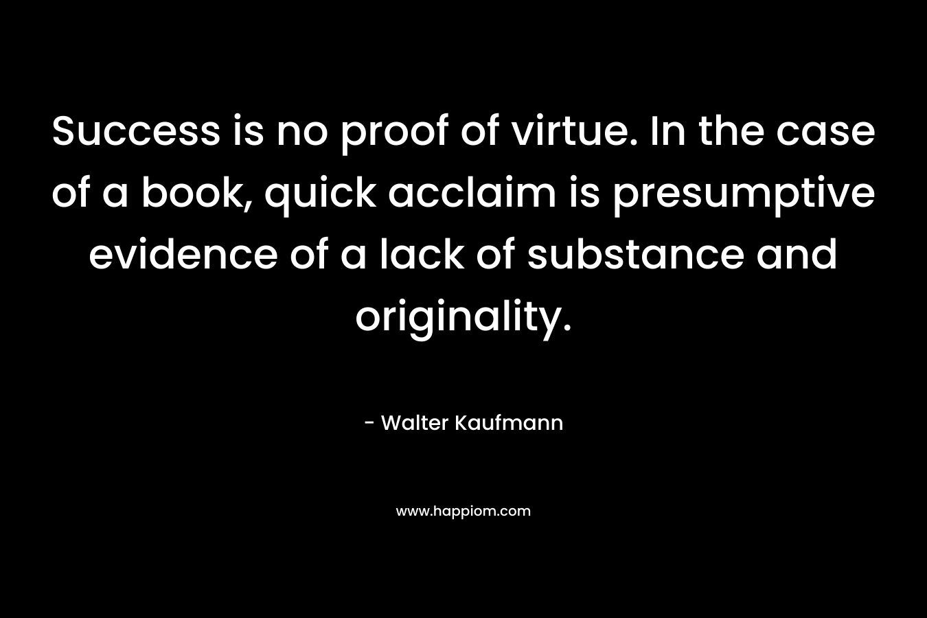 Success is no proof of virtue. In the case of a book, quick acclaim is presumptive evidence of a lack of substance and originality. – Walter Kaufmann