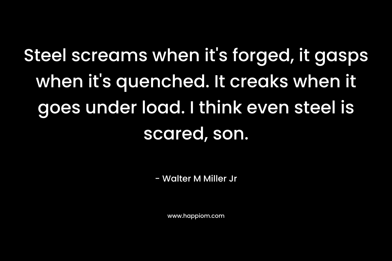 Steel screams when it's forged, it gasps when it's quenched. It creaks when it goes under load. I think even steel is scared, son.