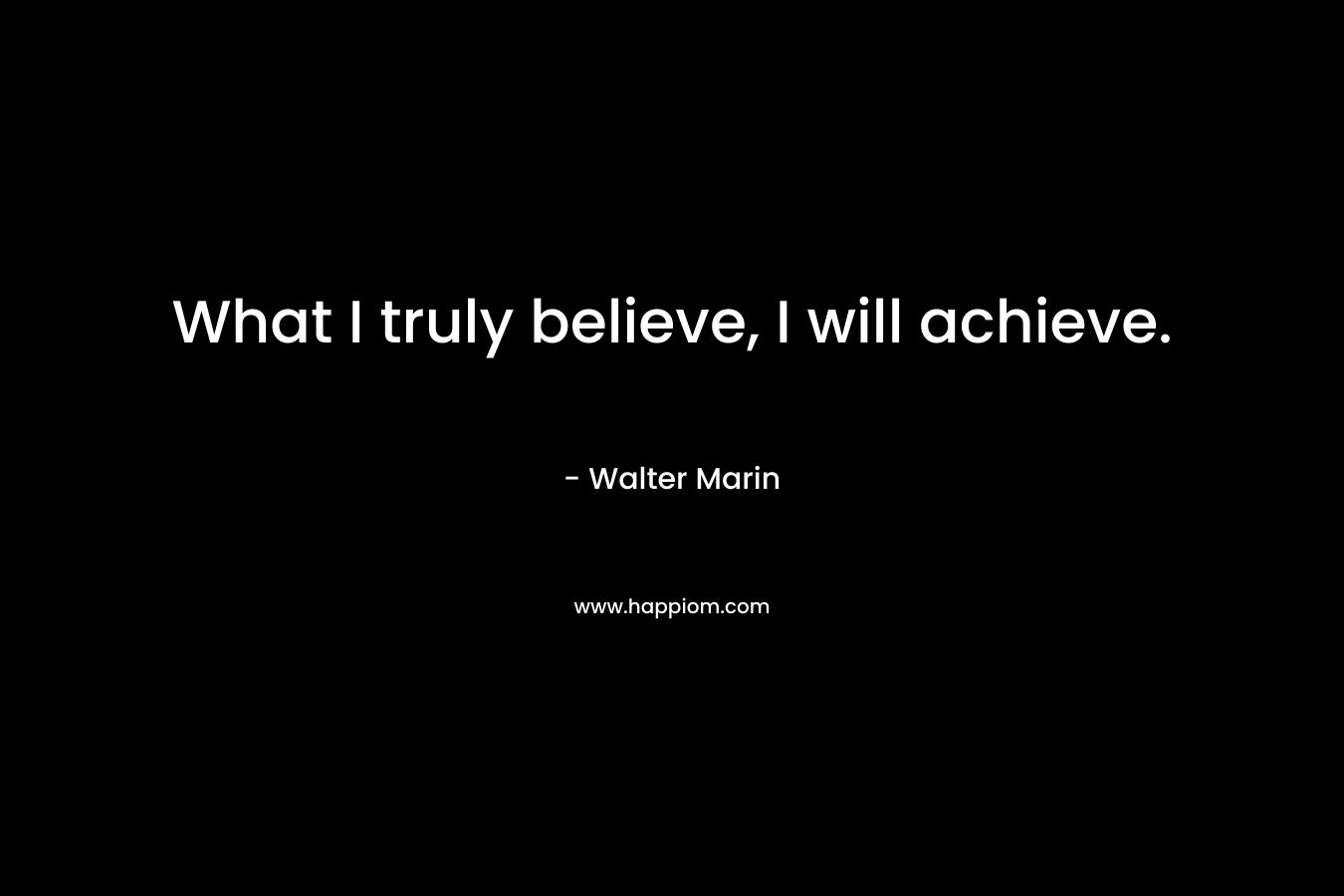 What I truly believe, I will achieve. – Walter Marin