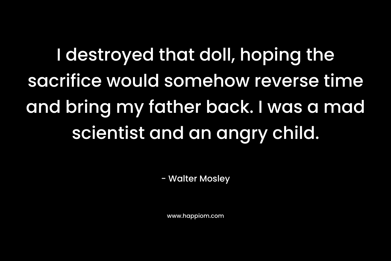 I destroyed that doll, hoping the sacrifice would somehow reverse time and bring my father back. I was a mad scientist and an angry child.