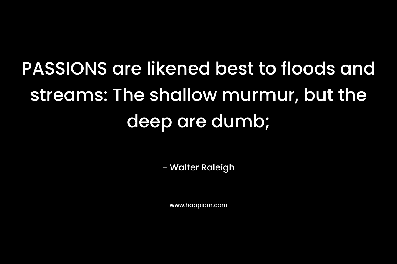 PASSIONS are likened best to floods and streams: The shallow murmur, but the deep are dumb;