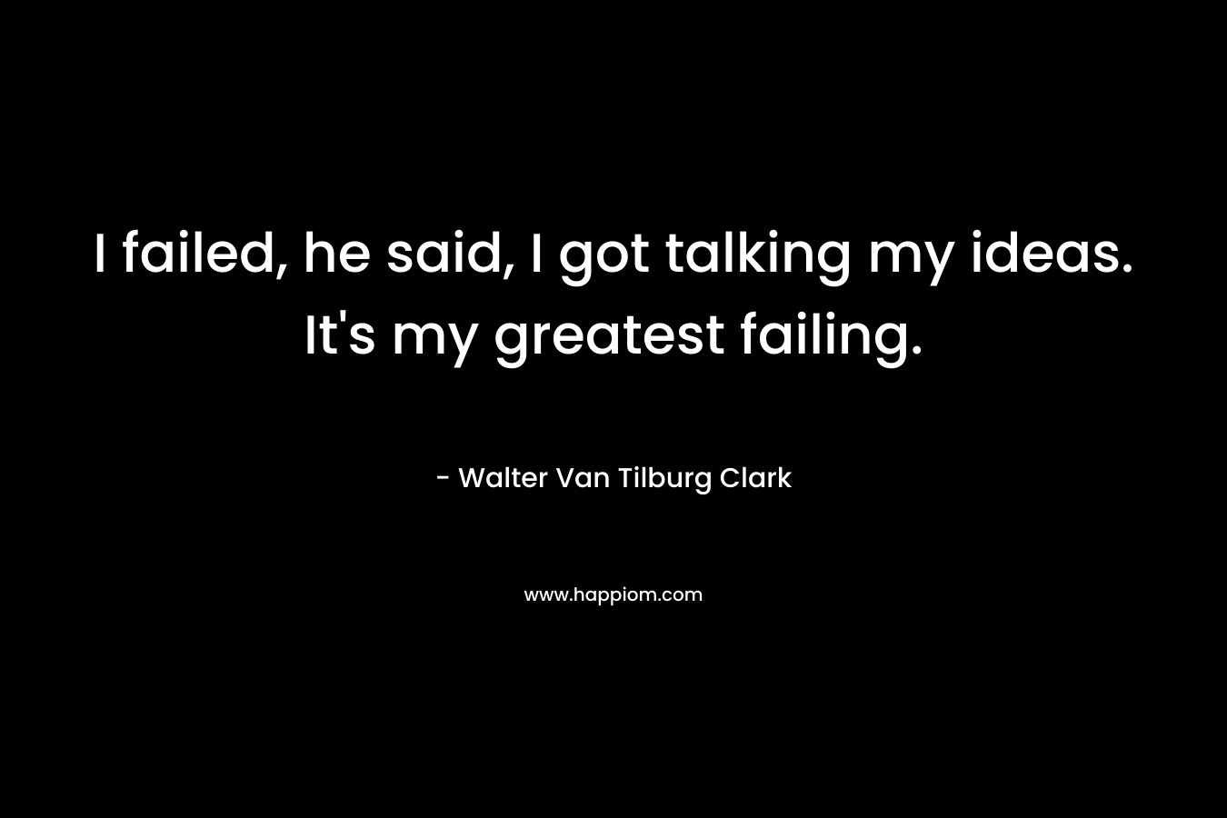 I failed, he said, I got talking my ideas. It’s my greatest failing. – Walter Van Tilburg Clark