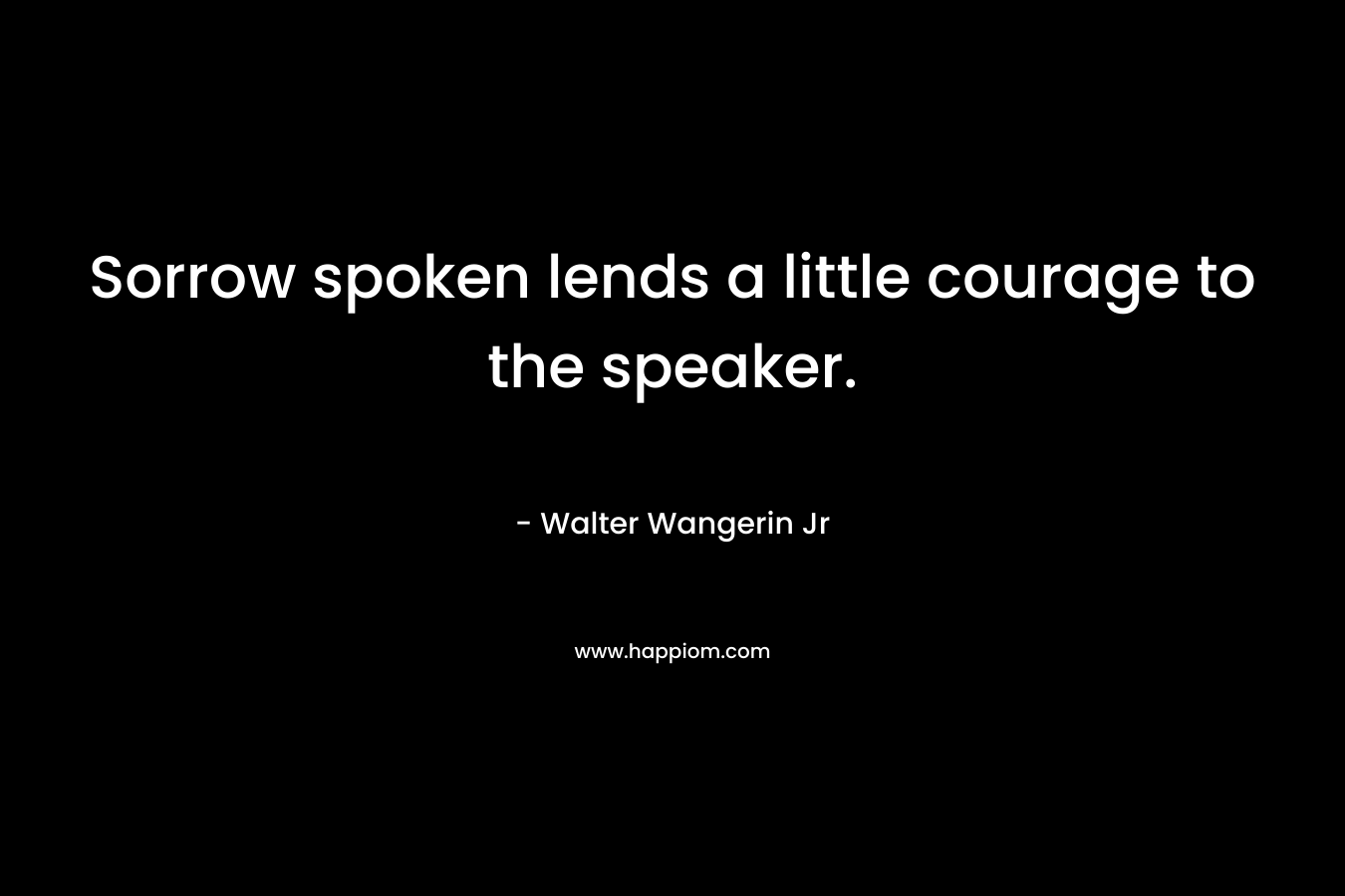 Sorrow spoken lends a little courage to the speaker. – Walter Wangerin Jr