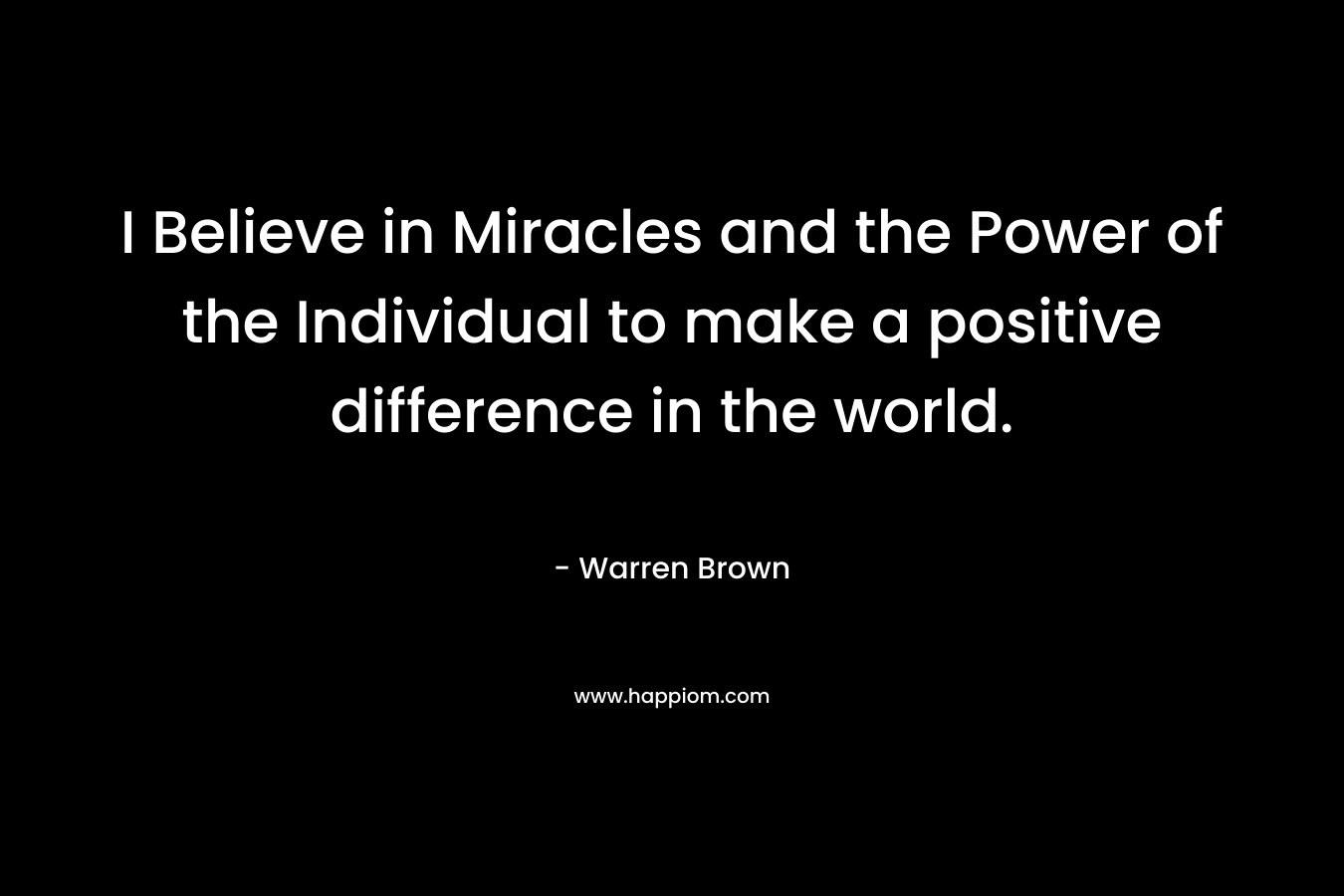 I Believe in Miracles and the Power of the Individual to make a positive difference in the world. – Warren Brown