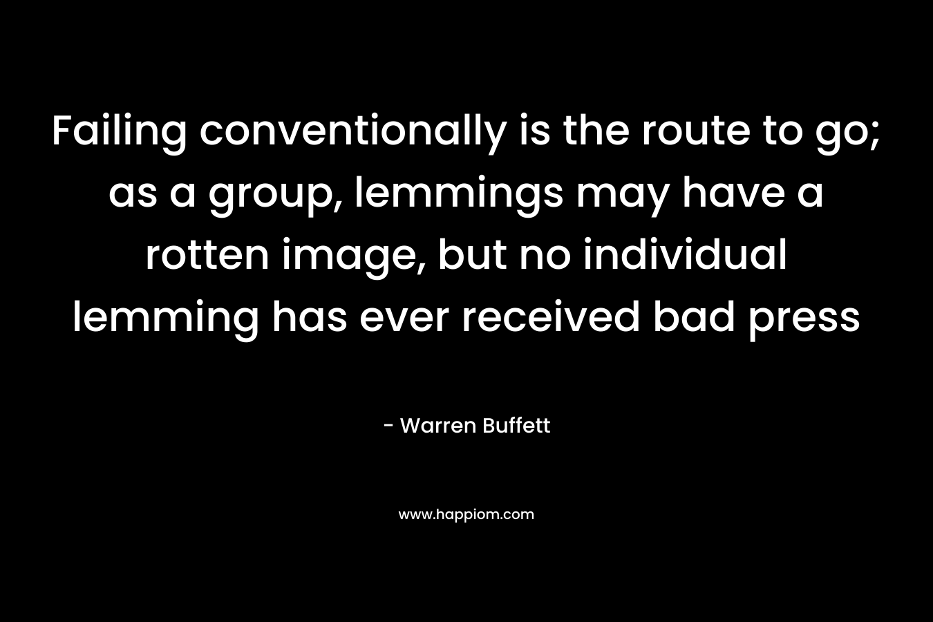 Failing conventionally is the route to go; as a group, lemmings may have a rotten image, but no individual lemming has ever received bad press – Warren Buffett