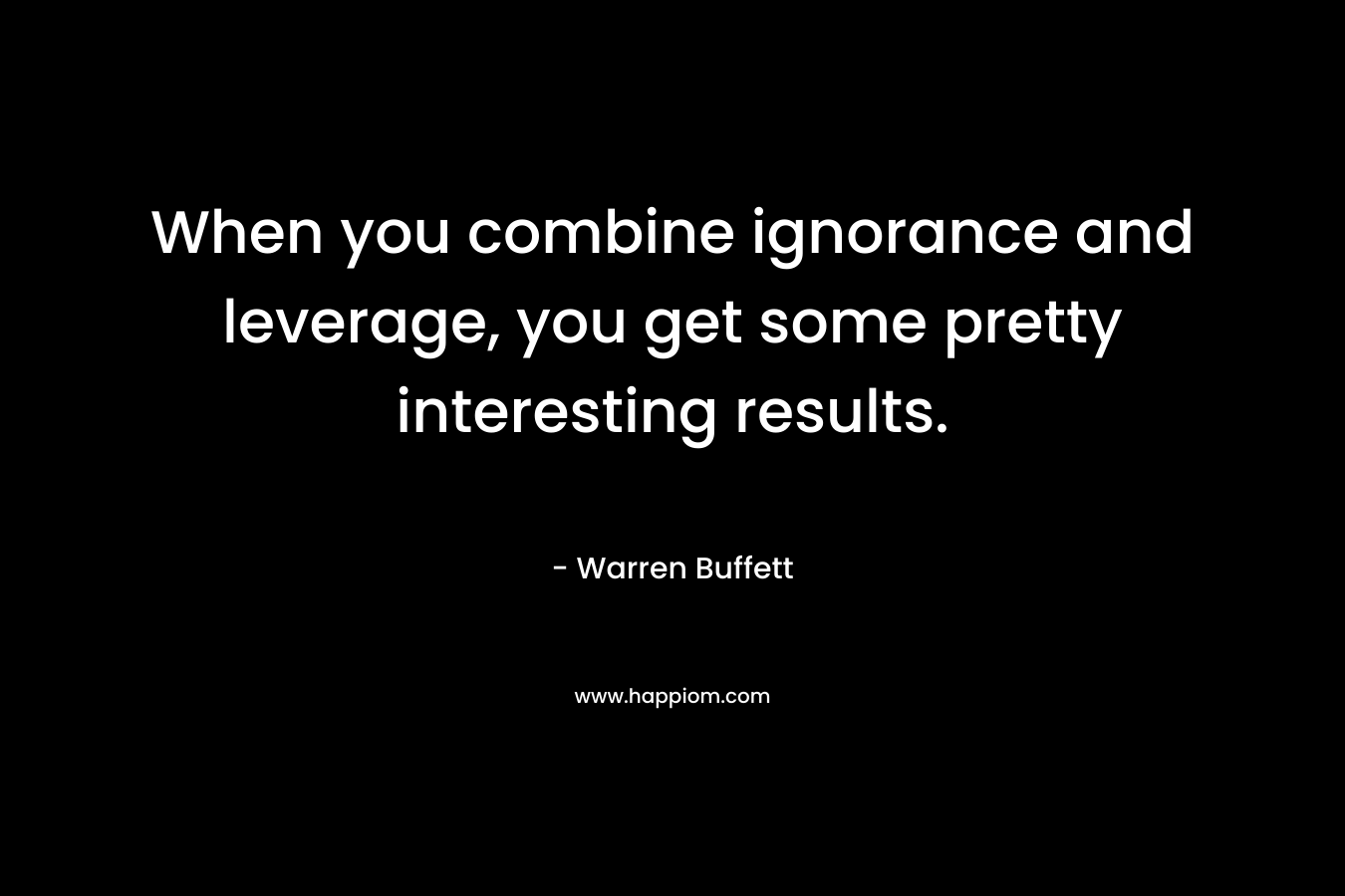 When you combine ignorance and leverage, you get some pretty interesting results. – Warren Buffett