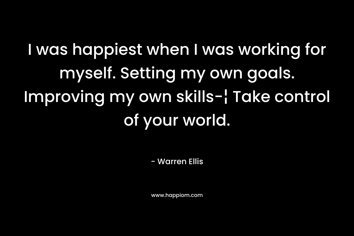 I was happiest when I was working for myself. Setting my own goals. Improving my own skills-¦ Take control of your world.
