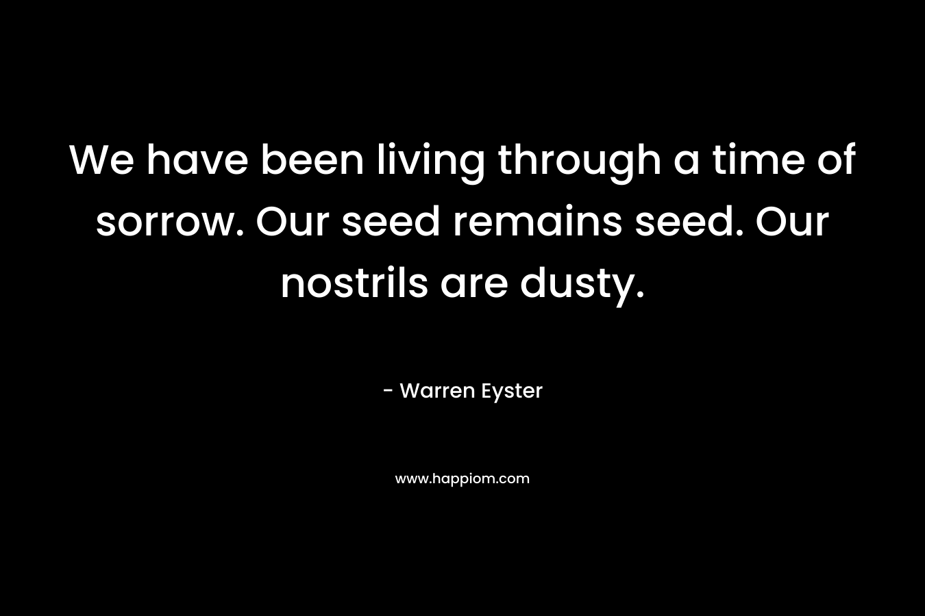 We have been living through a time of sorrow. Our seed remains seed. Our nostrils are dusty. – Warren Eyster
