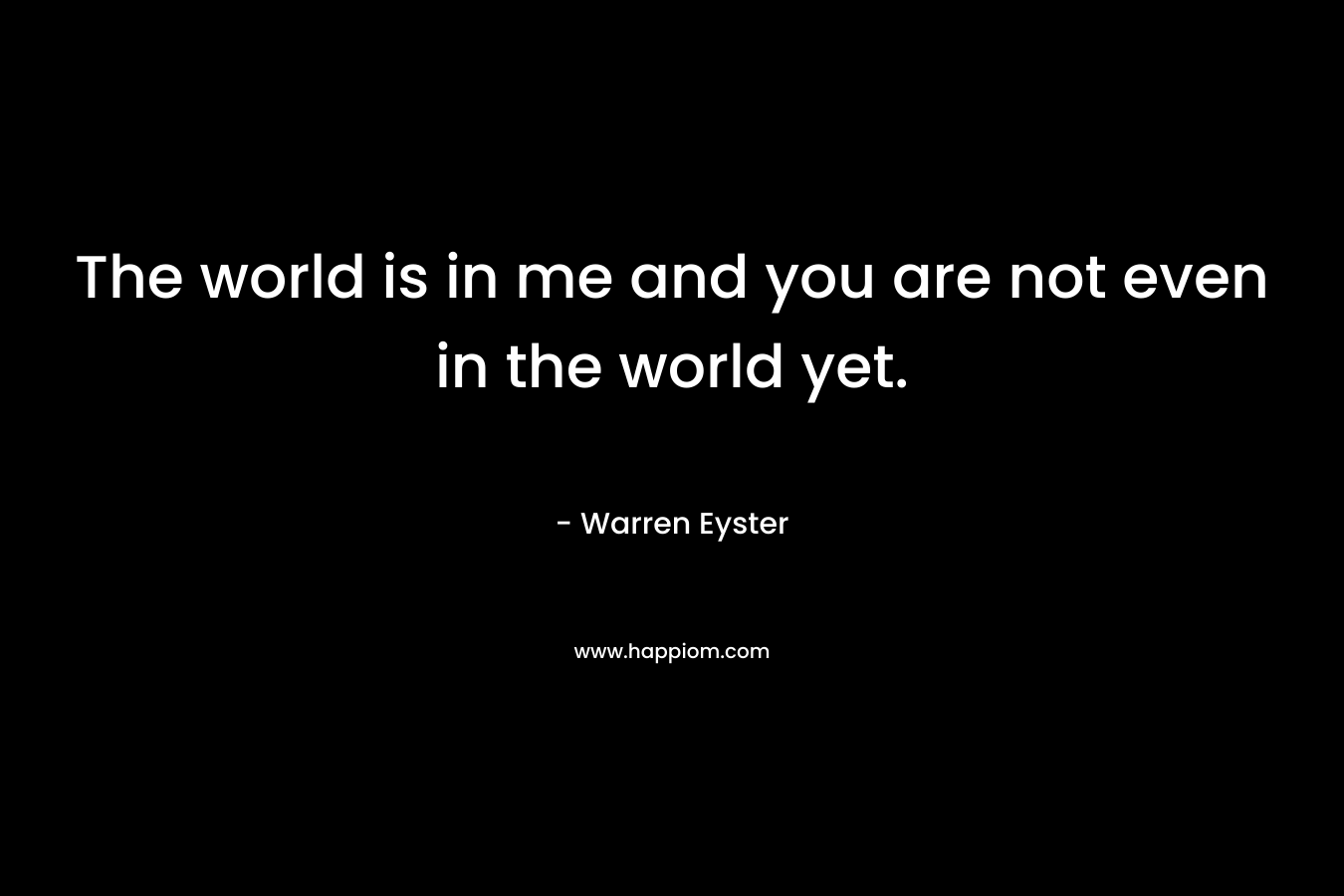 The world is in me and you are not even in the world yet. – Warren Eyster
