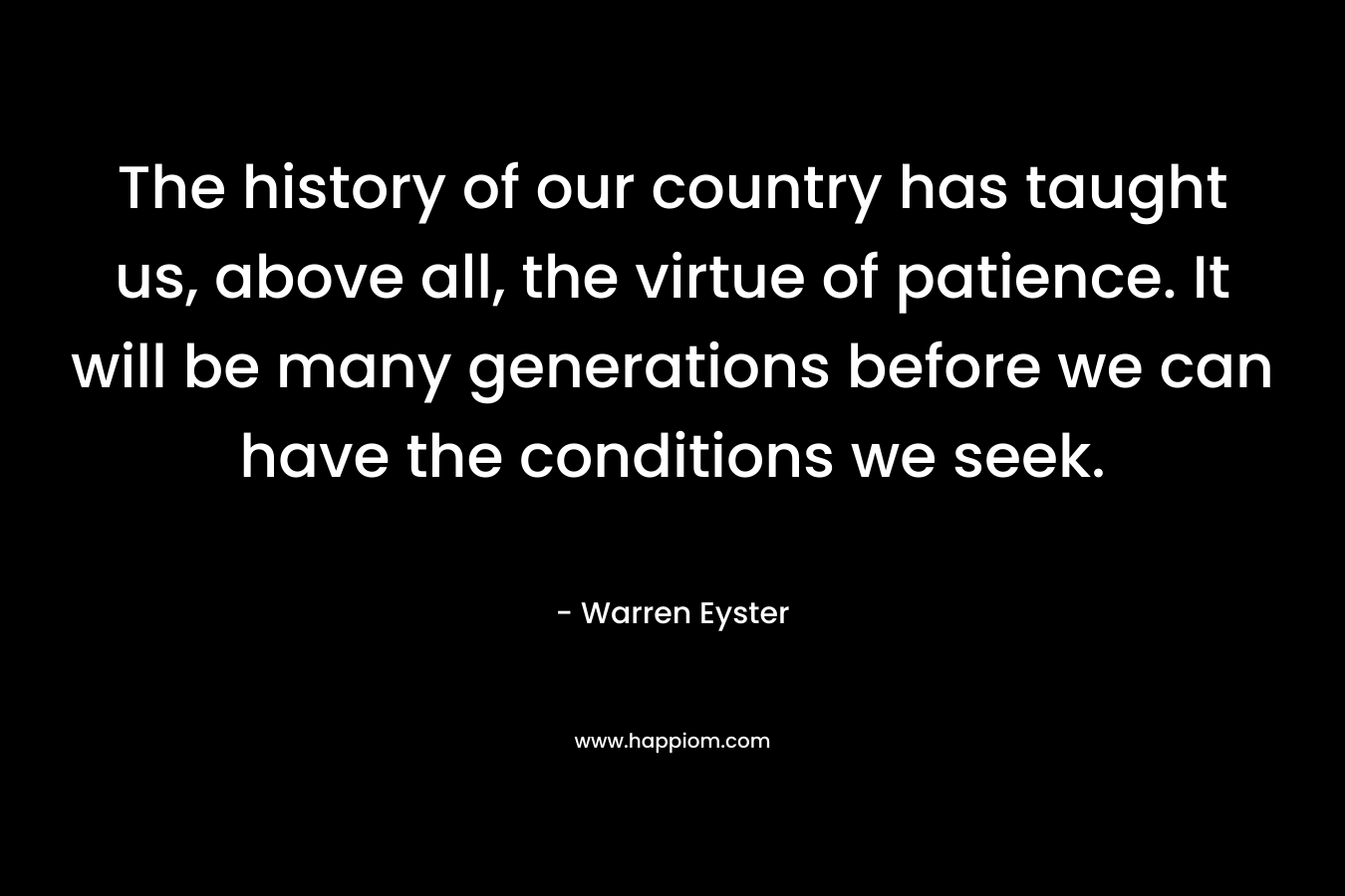 The history of our country has taught us, above all, the virtue of patience. It will be many generations before we can have the conditions we seek. – Warren Eyster