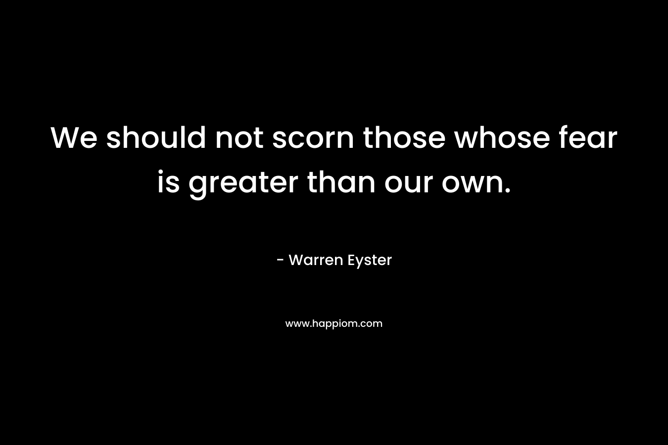 We should not scorn those whose fear is greater than our own. – Warren Eyster