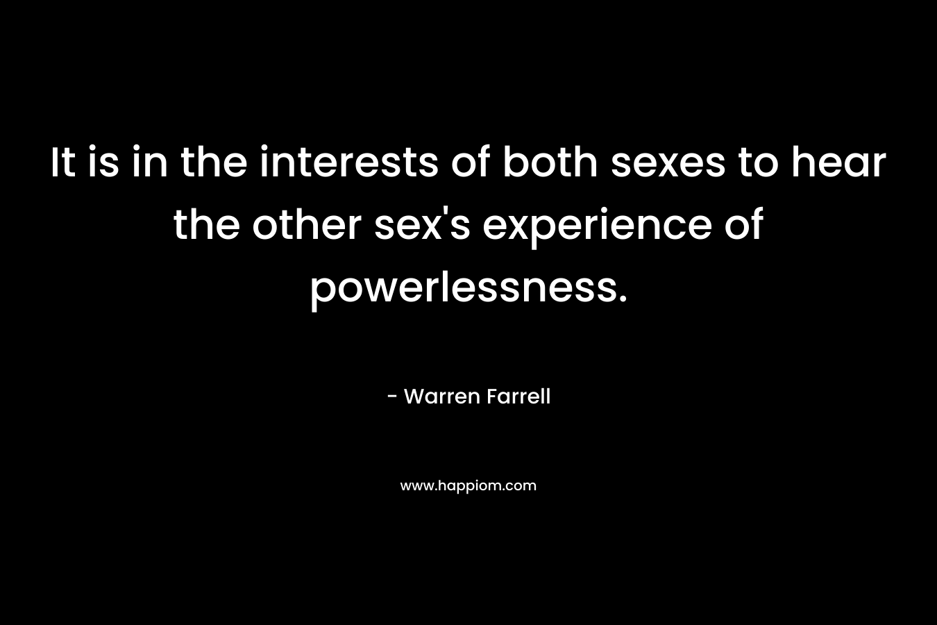 It is in the interests of both sexes to hear the other sex’s experience of powerlessness. – Warren Farrell