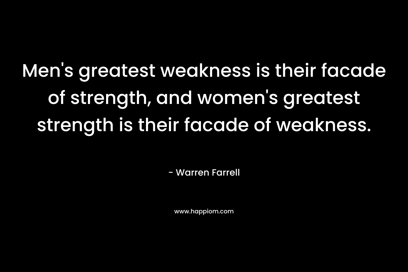 Men’s greatest weakness is their facade of strength, and women’s greatest strength is their facade of weakness. – Warren Farrell