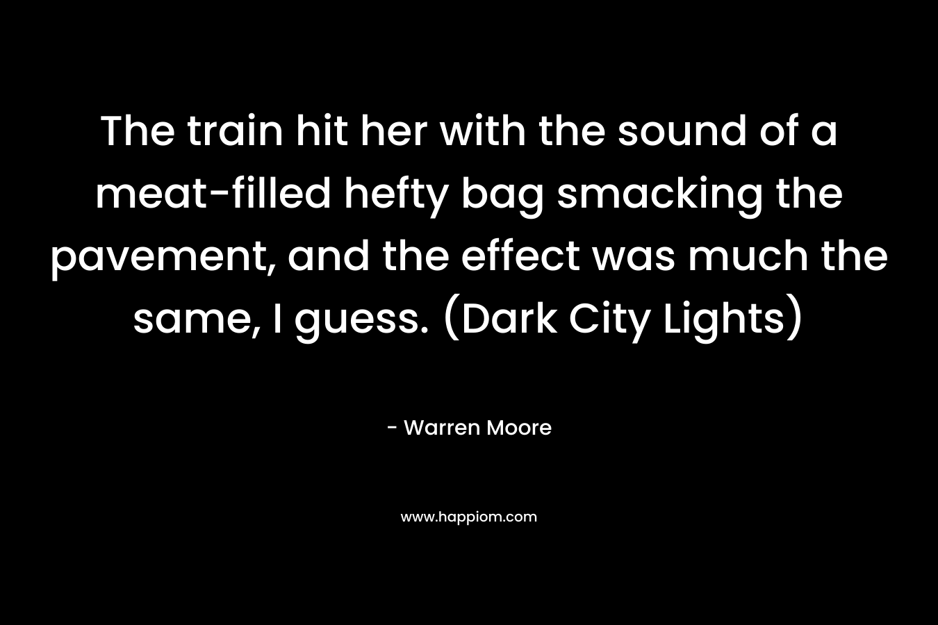 The train hit her with the sound of a meat-filled hefty bag smacking the pavement, and the effect was much the same, I guess. (Dark City Lights) – Warren Moore