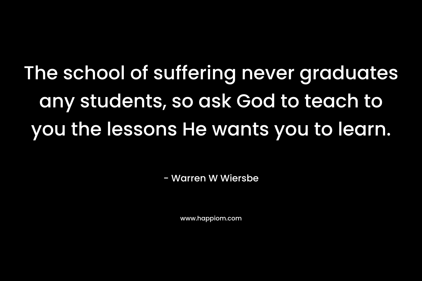The school of suffering never graduates any students, so ask God to teach to you the lessons He wants you to learn. – Warren W Wiersbe