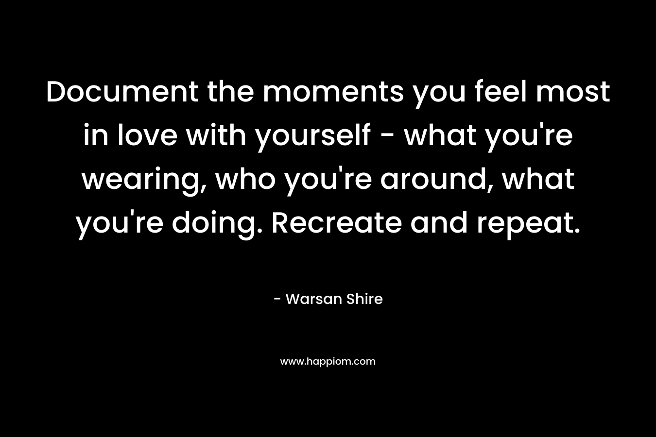 Document the moments you feel most in love with yourself – what you’re wearing, who you’re around, what you’re doing. Recreate and repeat. – Warsan Shire