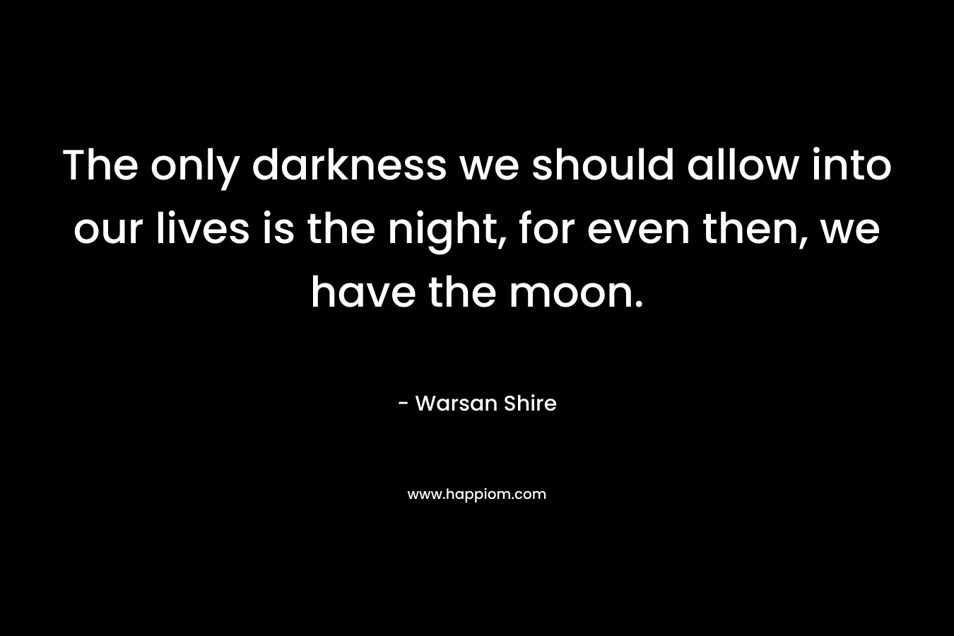 The only darkness we should allow into our lives is the night, for even then, we have the moon. – Warsan Shire