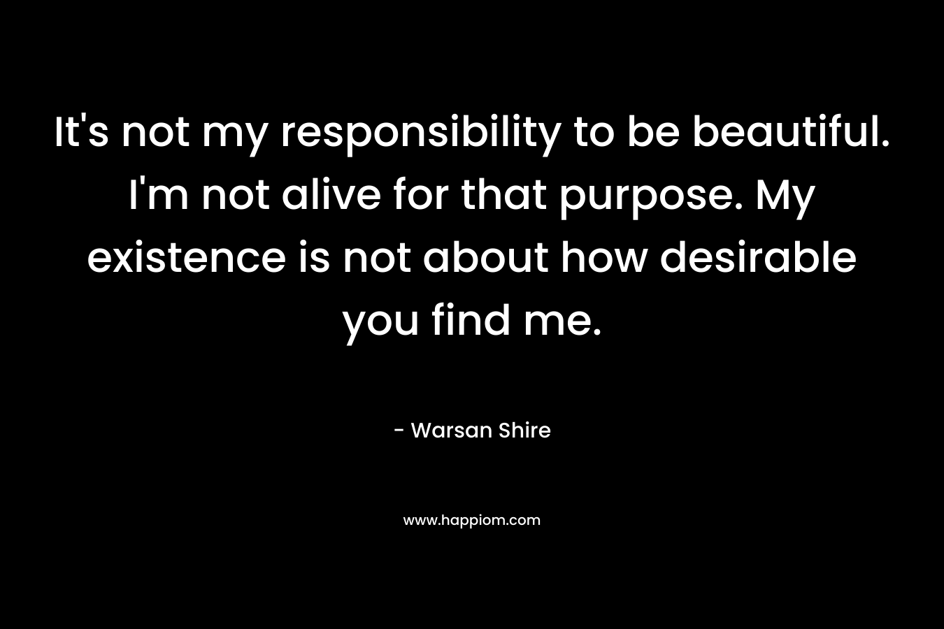 It’s not my responsibility to be beautiful. I’m not alive for that purpose. My existence is not about how desirable you find me. – Warsan Shire