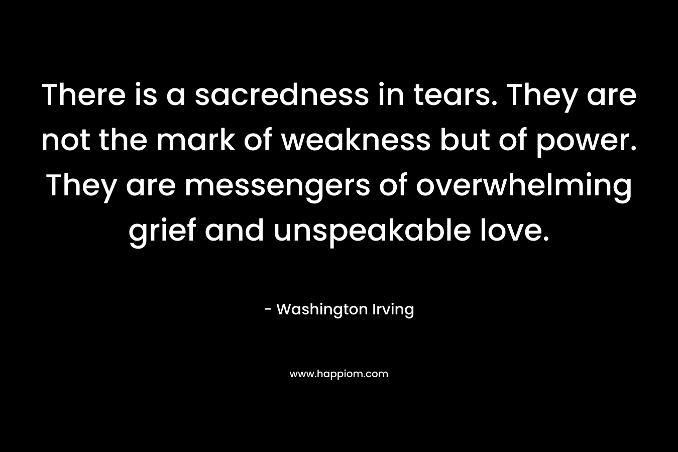 There is a sacredness in tears. They are not the mark of weakness but of power. They are messengers of overwhelming grief and unspeakable love.