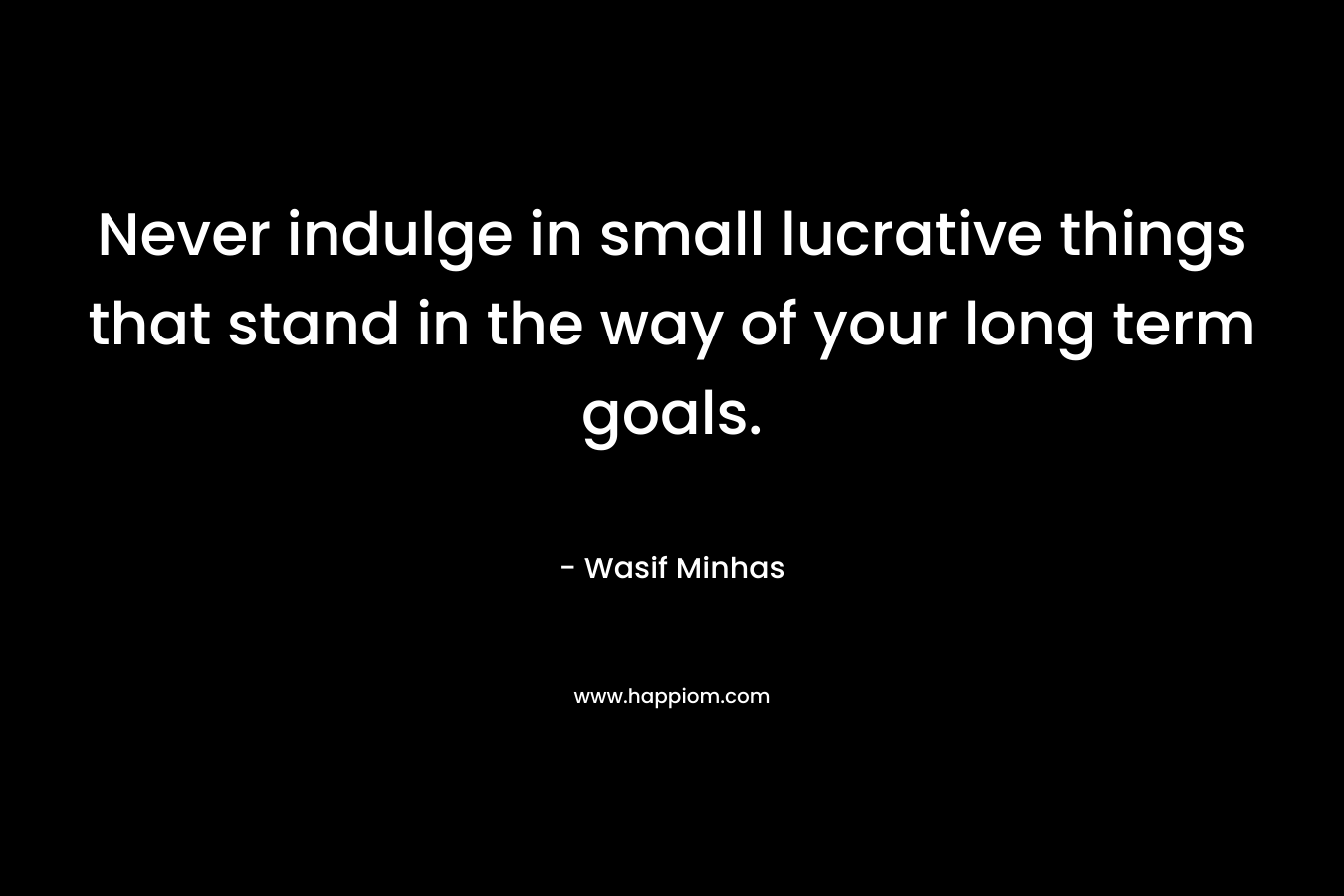 Never indulge in small lucrative things that stand in the way of your long term goals.
