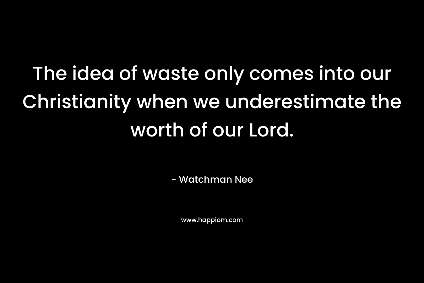 The idea of waste only comes into our Christianity when we underestimate the worth of our Lord. – Watchman Nee