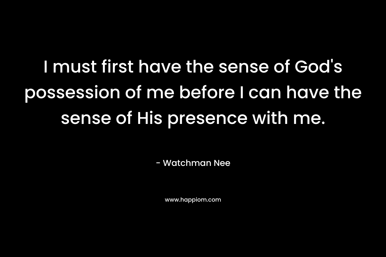 I must first have the sense of God’s possession of me before I can have the sense of His presence with me. – Watchman Nee