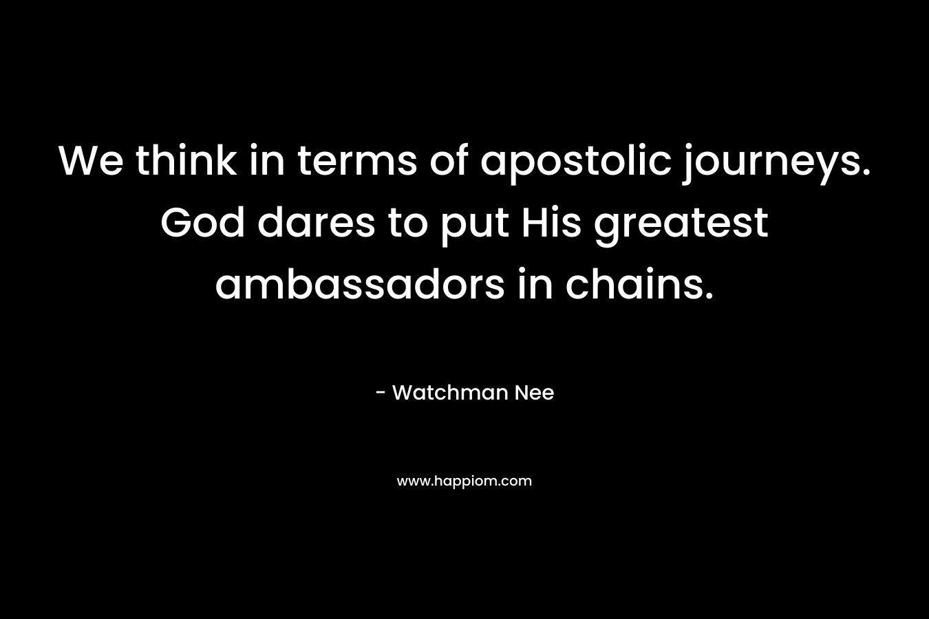 We think in terms of apostolic journeys. God dares to put His greatest ambassadors in chains. – Watchman Nee