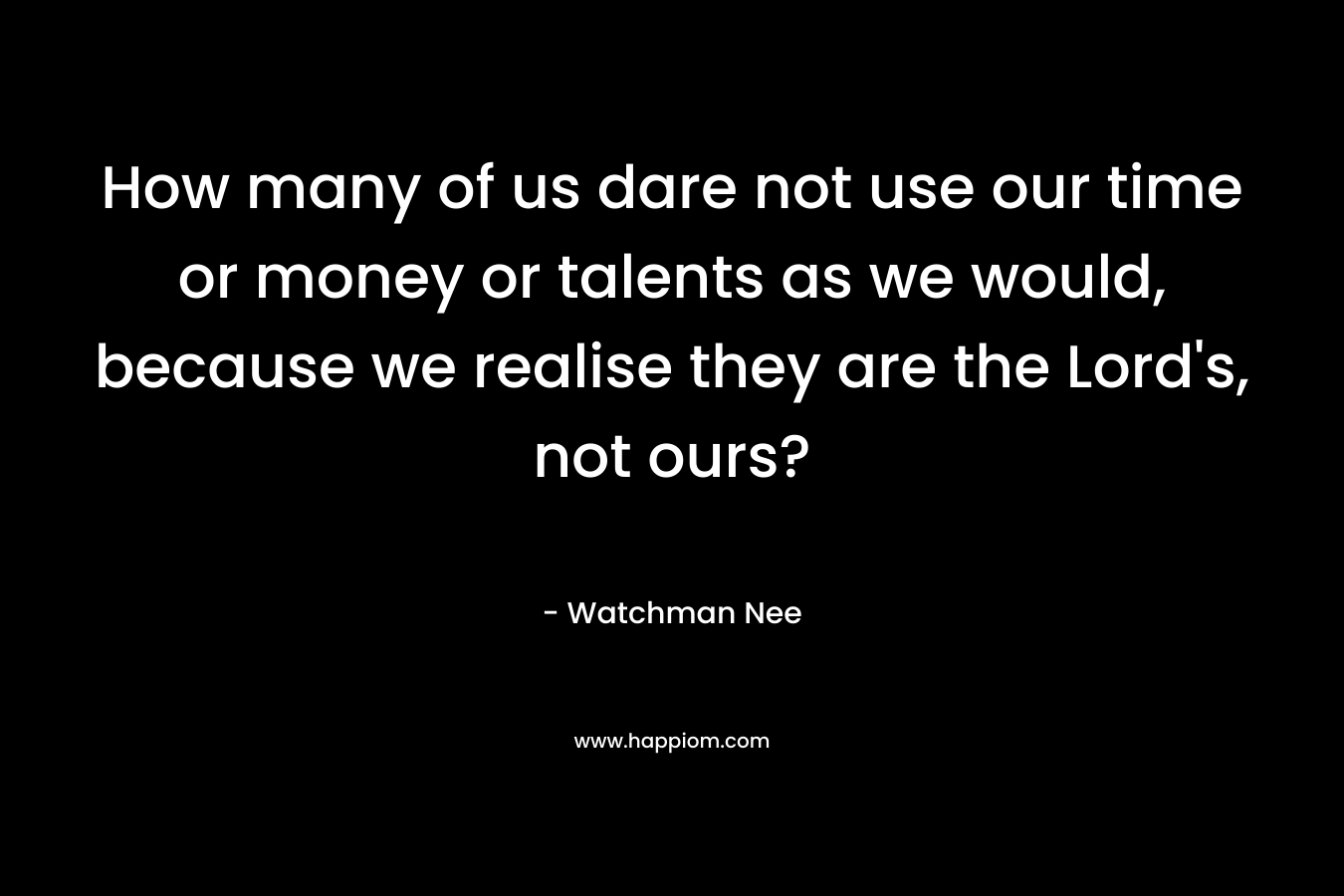How many of us dare not use our time or money or talents as we would, because we realise they are the Lord’s, not ours? – Watchman Nee