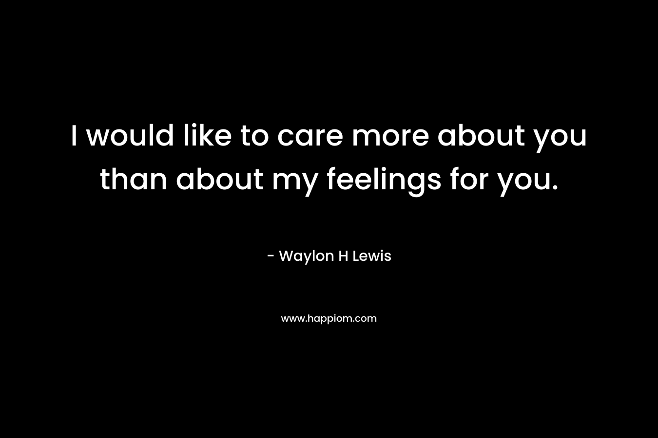 I would like to care more about you than about my feelings for you.