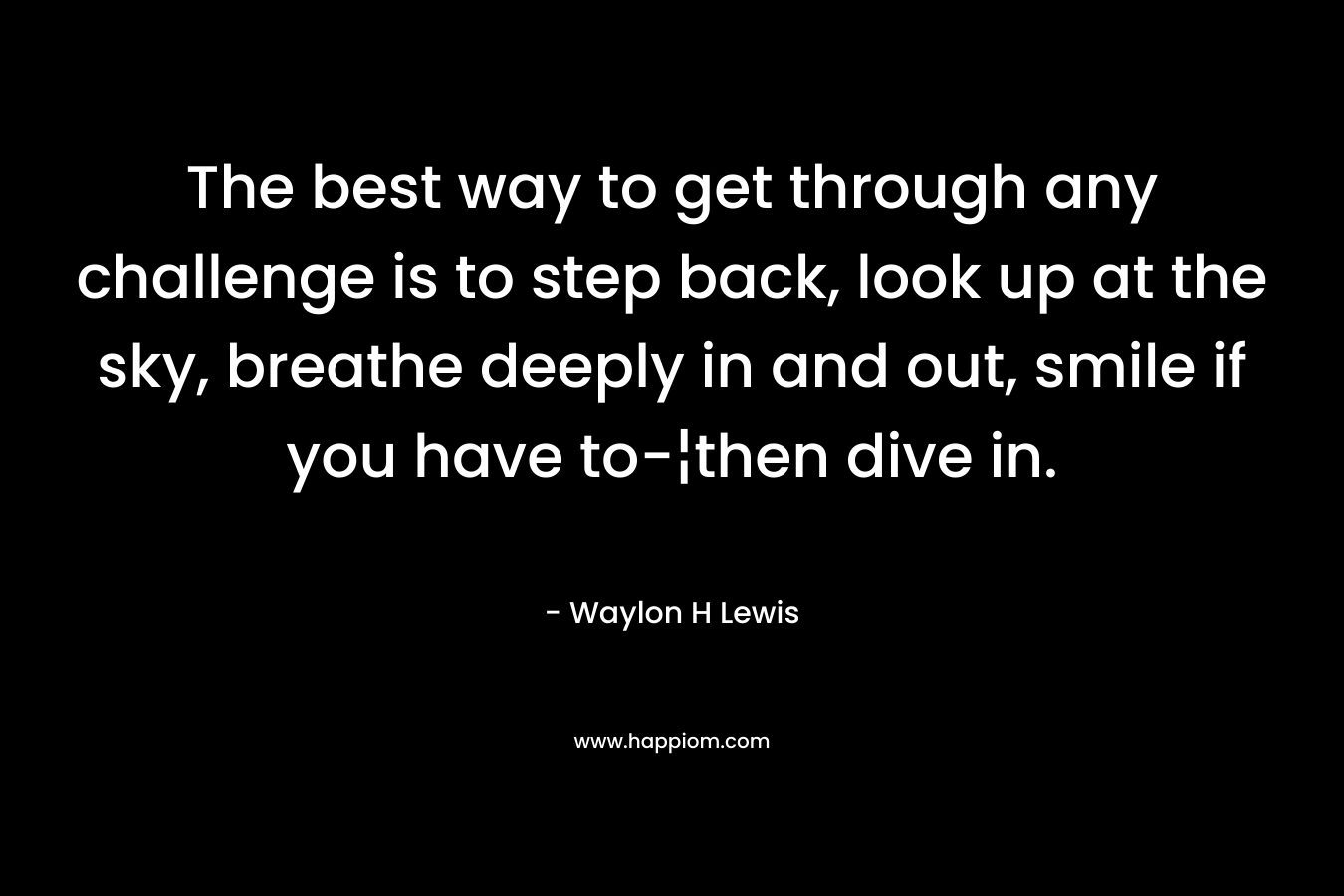 The best way to get through any challenge is to step back, look up at the sky, breathe deeply in and out, smile if you have to-¦then dive in. – Waylon H Lewis