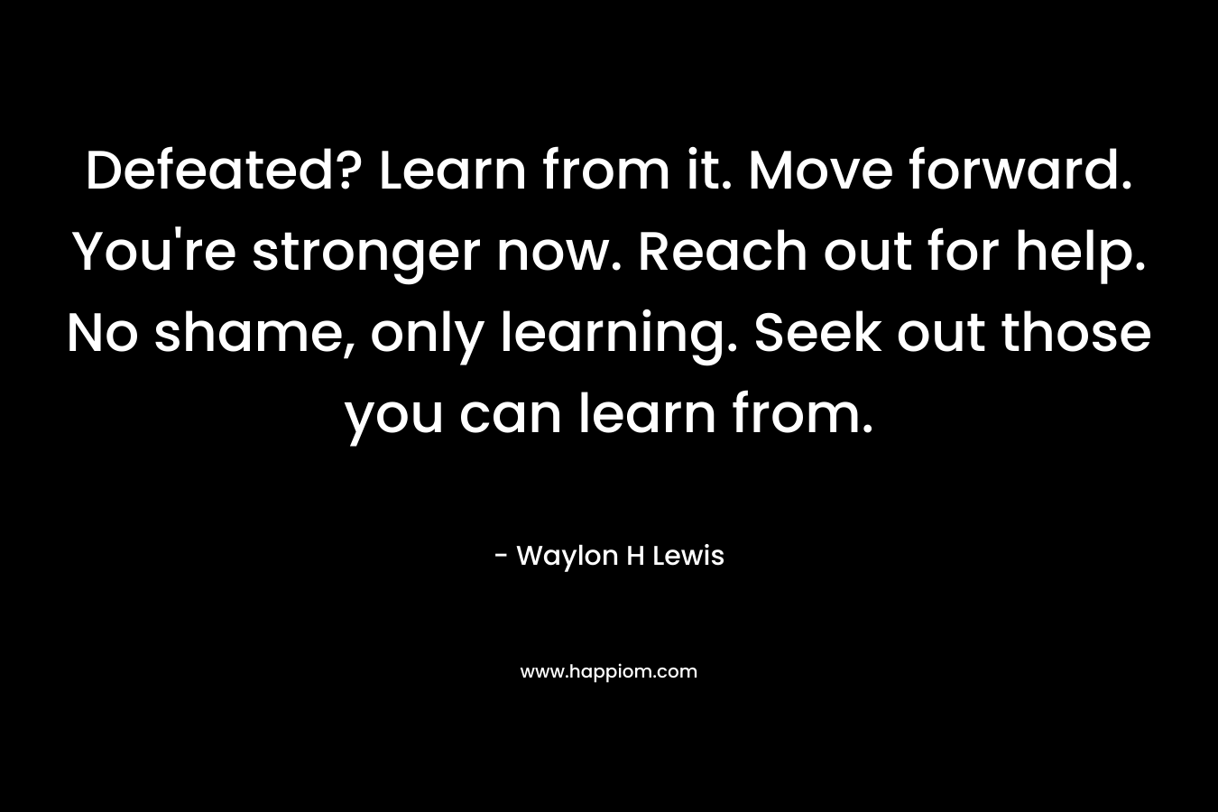 Defeated? Learn from it. Move forward. You're stronger now. Reach out for help. No shame, only learning. Seek out those you can learn from.