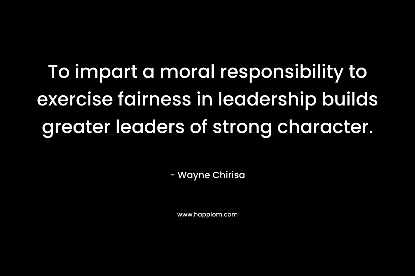 To impart a moral responsibility to exercise fairness in leadership builds greater leaders of strong character.