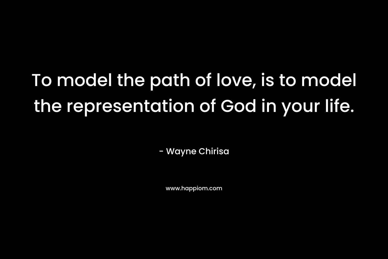 To model the path of love, is to model the representation of God in your life. – Wayne Chirisa
