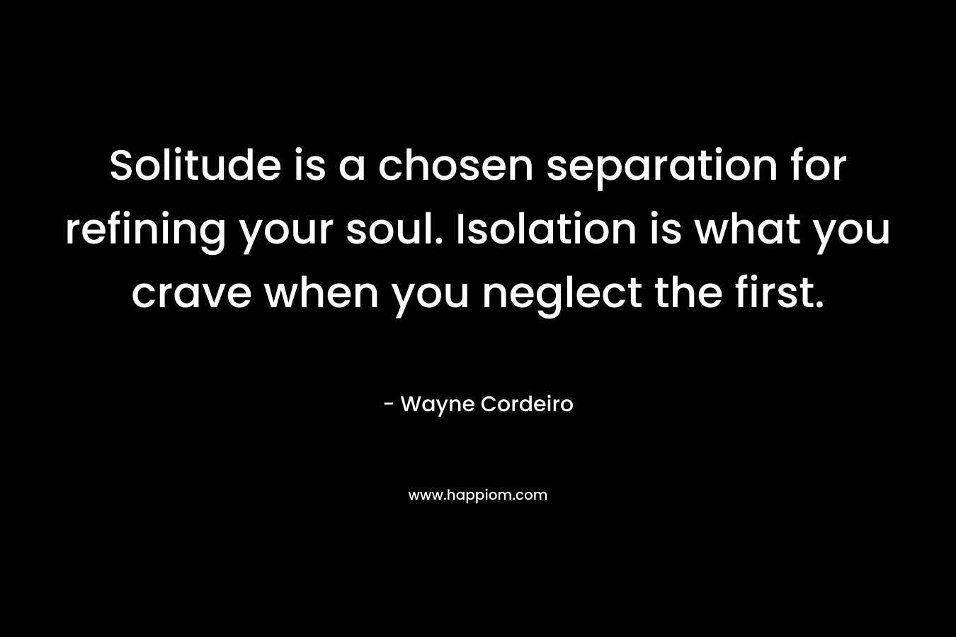 Solitude is a chosen separation for refining your soul. Isolation is what you crave when you neglect the first. – Wayne Cordeiro