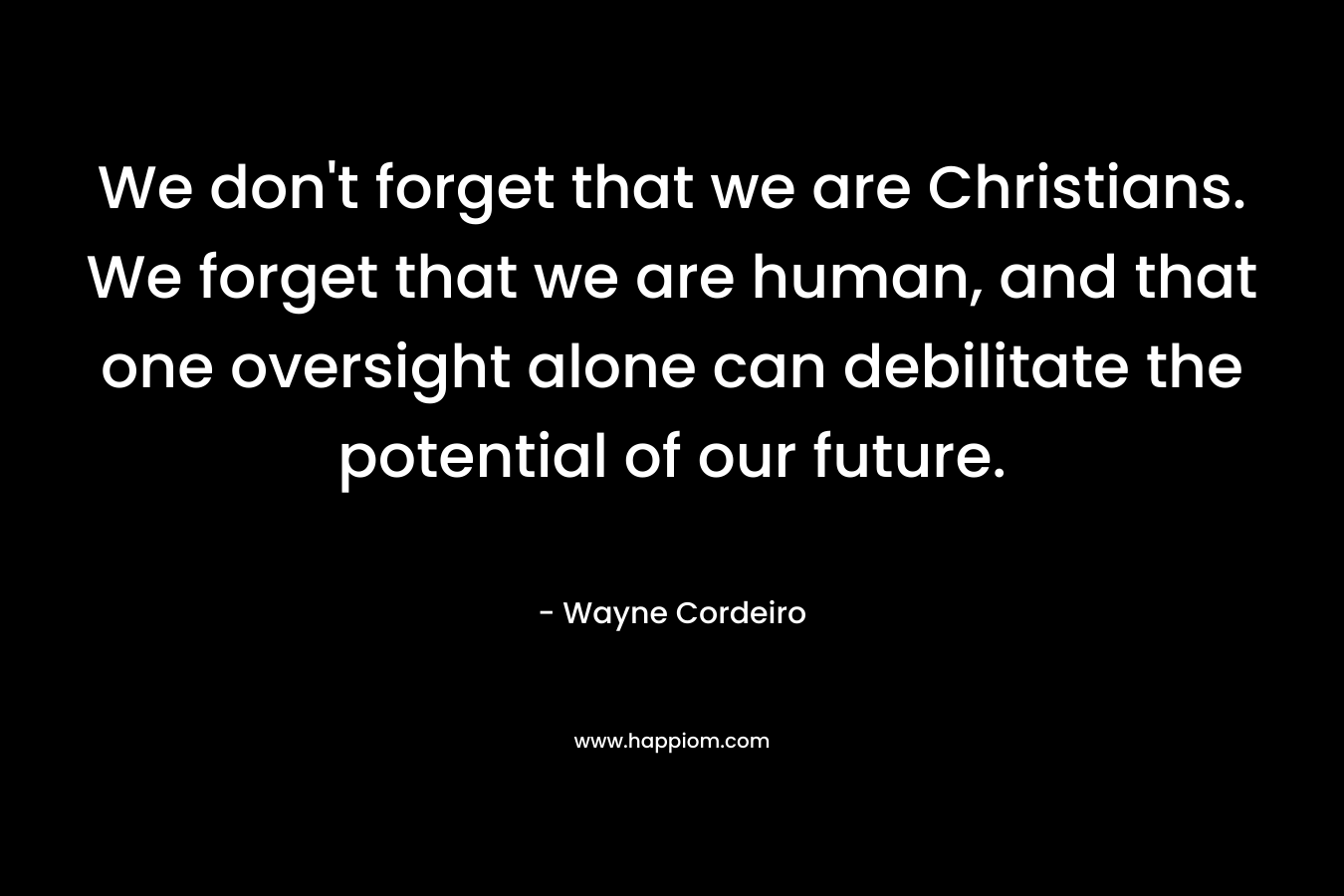 We don’t forget that we are Christians. We forget that we are human, and that one oversight alone can debilitate the potential of our future. – Wayne Cordeiro