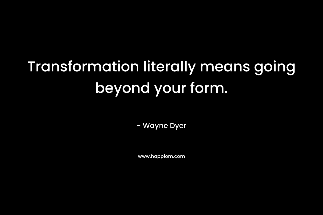 Transformation literally means going beyond your form. – Wayne Dyer