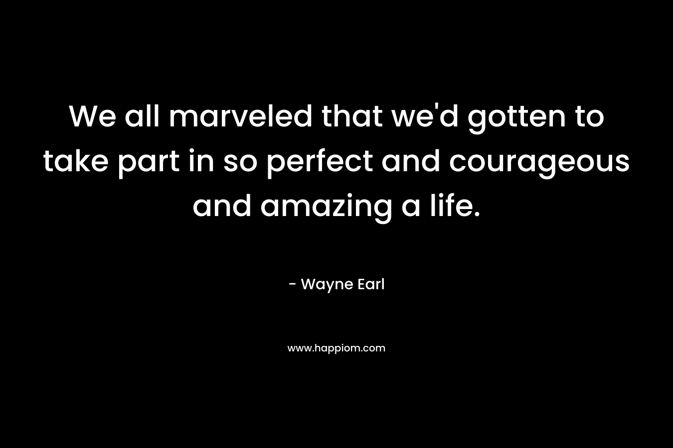 We all marveled that we'd gotten to take part in so perfect and courageous and amazing a life.