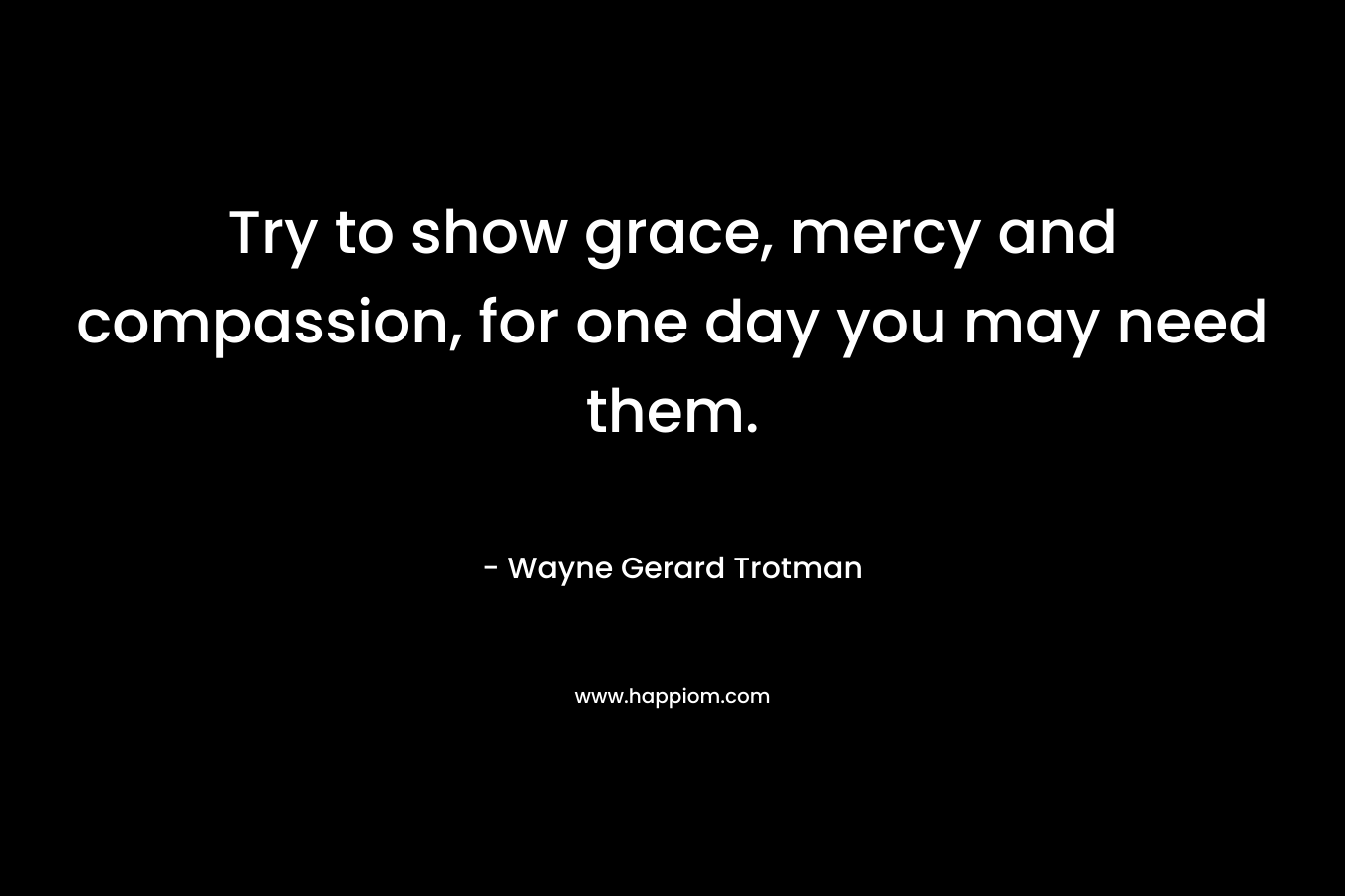 Try to show grace, mercy and compassion, for one day you may need them.
