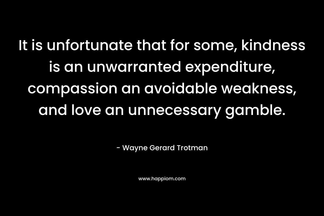 It is unfortunate that for some, kindness is an unwarranted expenditure, compassion an avoidable weakness, and love an unnecessary gamble. – Wayne Gerard Trotman