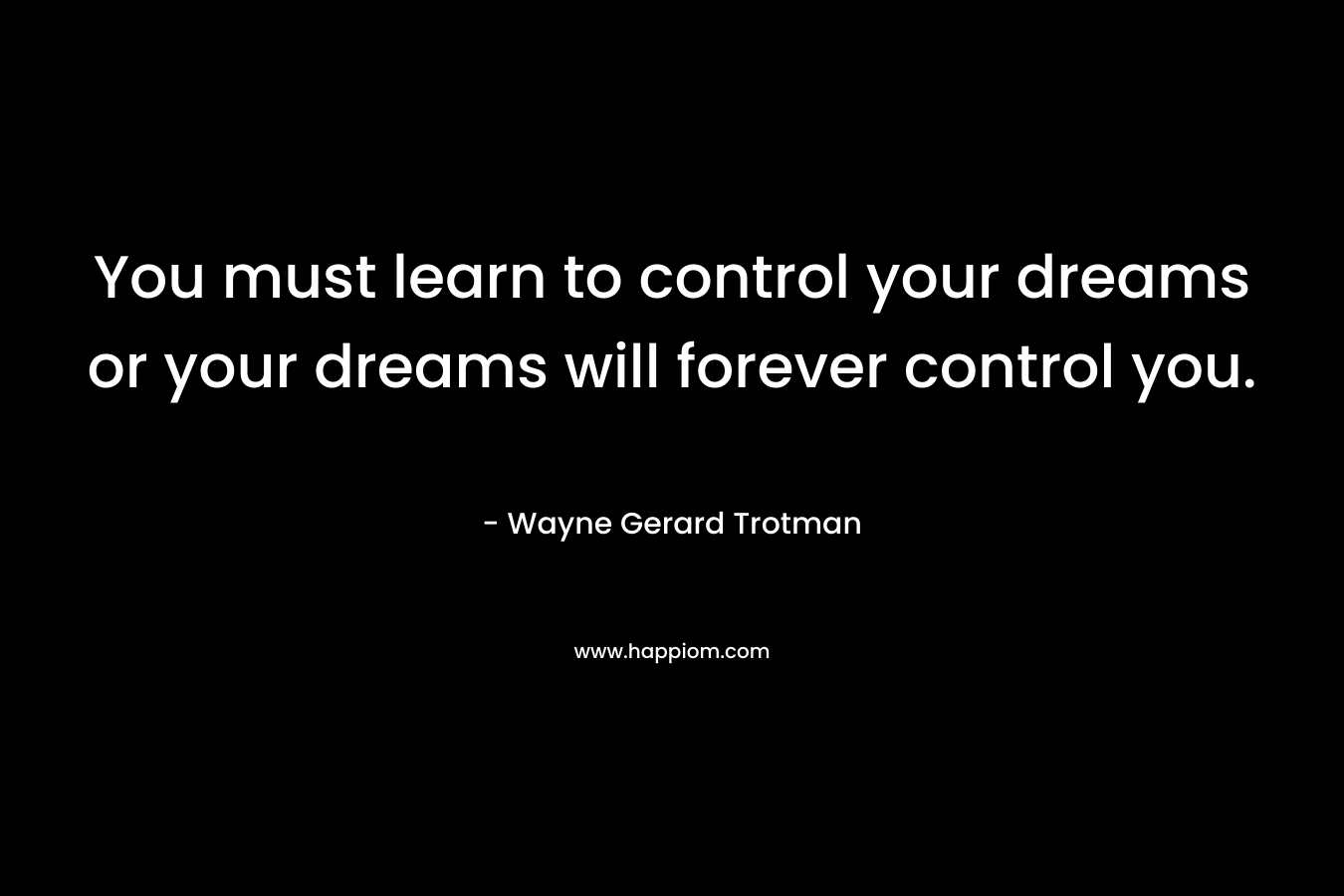 You must learn to control your dreams or your dreams will forever control you. – Wayne Gerard Trotman