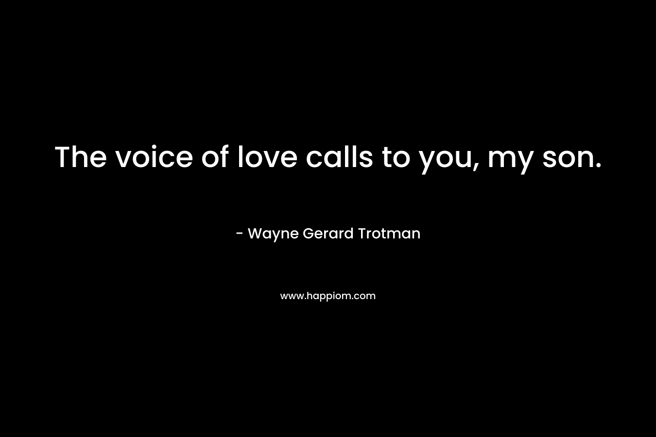 The voice of love calls to you, my son.