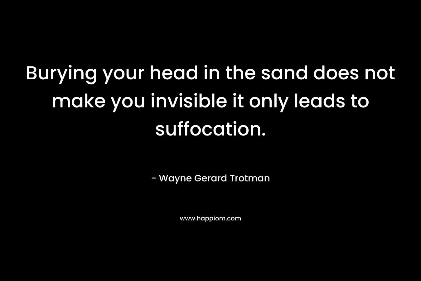 Burying your head in the sand does not make you invisible it only leads to suffocation. – Wayne Gerard Trotman