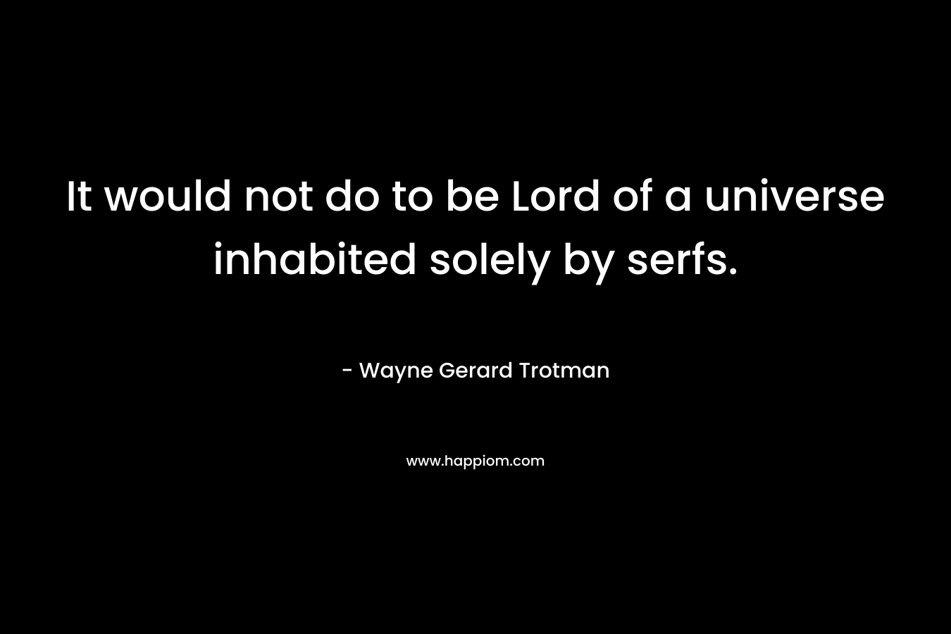 It would not do to be Lord of a universe inhabited solely by serfs. – Wayne Gerard Trotman