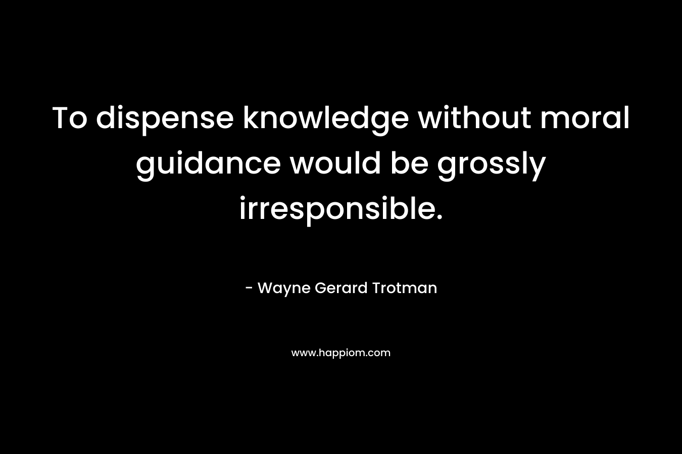 To dispense knowledge without moral guidance would be grossly irresponsible.